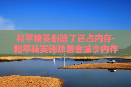 和平精英删除了还占内存-和平精英删除后会减少内存吗