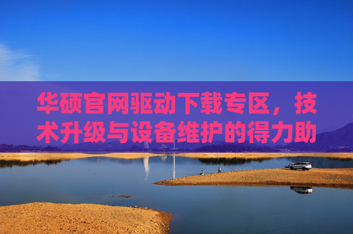 华硕官网驱动下载专区，技术升级与设备维护的得力助手-华硕官网驱动下载中心