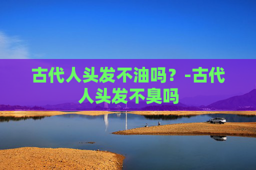 古代人头发不油吗?-古代人头发不臭吗 古代人头发不油吗?-古代人头发不臭吗