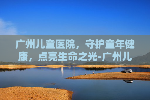 广州儿童医院，守护童年健康，点亮生命之光-广州儿童医院地址在哪里