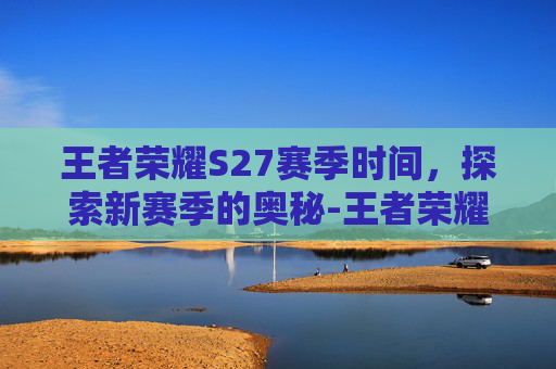 王者荣耀S27赛季时间,探索新赛季的奥秘-王者荣耀 s27赛季时间是几点 王者荣耀S27赛季时间,探索新赛季的奥秘-王者荣耀 s27赛季时间是几点