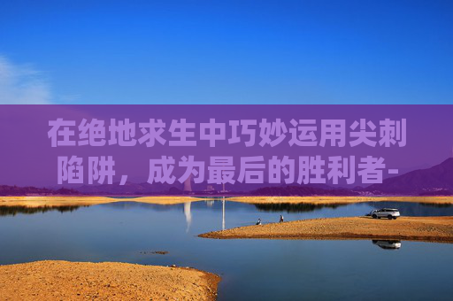 在绝地求生中巧妙运用尖刺陷阱，成为最后的胜利者-尖刺怎么玩