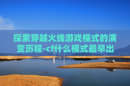 探索穿越火线游戏模式的演变历程-cf什么模式最早出的 探索穿越火线游戏模式的演变历程-cf什么模式最早出的