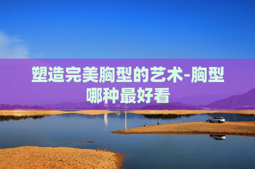 塑造完美胸型的艺术-胸型哪种最好看