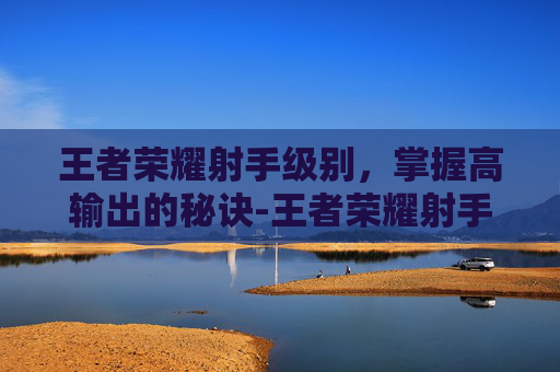 王者荣耀射手级别,掌握高输出的秘诀-王者荣耀射手级别最高多少 王者荣耀射手级别,掌握高输出的秘诀-王者荣耀射手级别最高多少
