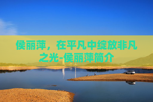 侯丽萍,在平凡中绽放非凡之光-侯丽萍简介 侯丽萍,在平凡中绽放非凡之光-侯丽萍简介
