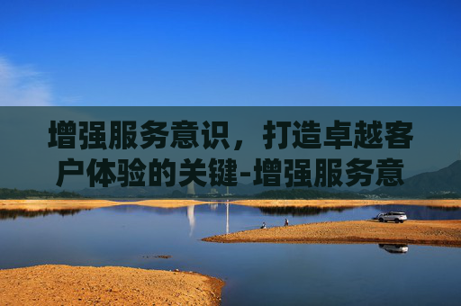 增强服务意识,打造卓越客户体验的关键-增强服务意识,提高服务质量 增强服务意识,打造卓越客户体验的关键-增强服务意识,提高服务质量
