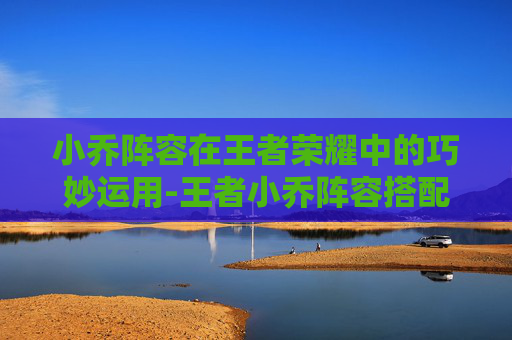 小乔阵容在王者荣耀中的巧妙运用-王者小乔阵容搭配 小乔阵容在王者荣耀中的巧妙运用-王者小乔阵容搭配