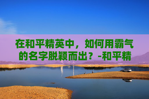 在和平精英中,如何用霸气的名字脱颖而出?-和平精英霸气的名字女 在和平精英中,如何用霸气的名字脱颖而出?-和平精英霸气的名字女