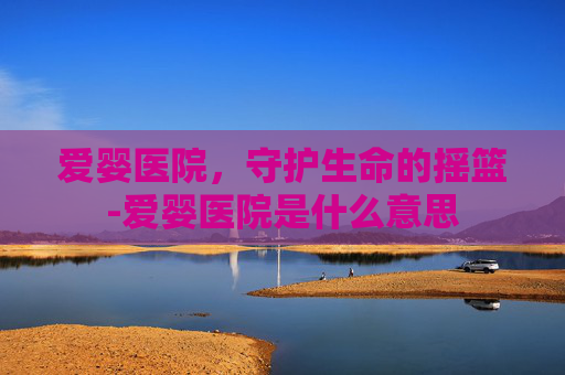 爱婴医院,守护生命的摇篮-爱婴医院是什么意思 爱婴医院,守护生命的摇篮-爱婴医院是什么意思
