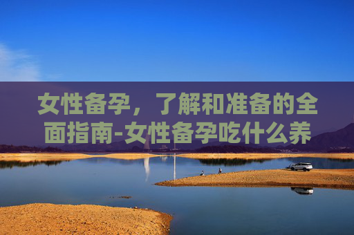 女性备孕，了解和准备的全面指南-女性备孕吃什么养卵泡