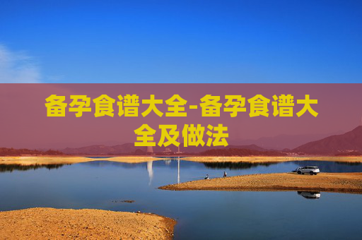 备孕食谱大全-备孕食谱大全及做法 备孕食谱大全-备孕食谱大全及做法