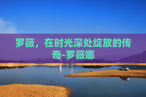罗薇,在时光深处绽放的传奇-罗薇娜 罗薇,在时光深处绽放的传奇-罗薇娜