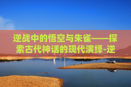 逆战中的悟空与朱雀——探索古代神话的现代演绎-逆战 悟空 朱雀怎么打 逆战中的悟空与朱雀——探索古代神话的现代演绎-逆战 悟空 朱雀怎么打