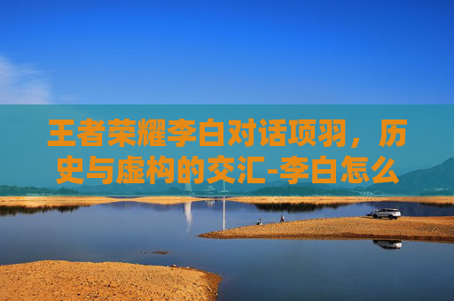王者荣耀李白对话项羽,历史与虚构的交汇-李白怎么打项羽 王者荣耀李白对话项羽,历史与虚构的交汇-李白怎么打项羽
