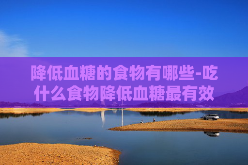 降低血糖的食物有哪些-吃什么食物降低血糖最有效