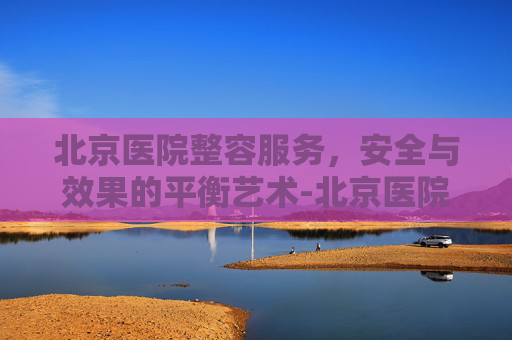 北京医院整容服务,安全与效果的平衡艺术-北京医院整容科 北京医院整容服务,安全与效果的平衡艺术-北京医院整容科