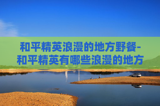 和平精英浪漫的地方野餐-和平精英有哪些浪漫的地方