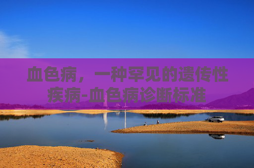 血色病，一种罕见的遗传性疾病-血色病诊断标准
