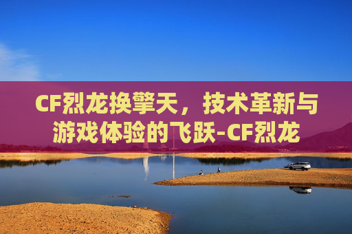 CF烈龙换擎天，技术革新与游戏体验的飞跃-CF烈龙