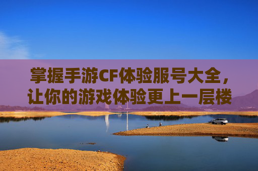 掌握手游CF体验服号大全，让你的游戏体验更上一层楼-手游cf体验服号大全最新