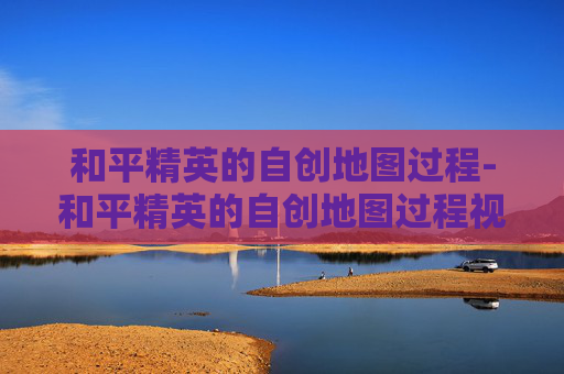 和平精英的自创地图过程-和平精英的自创地图过程视频
