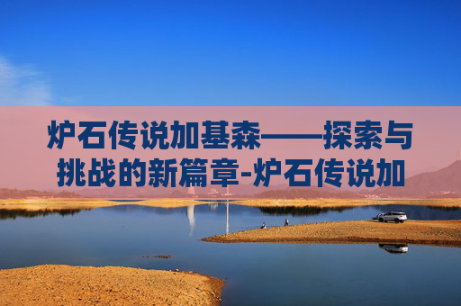 炉石传说加基森——探索与挑战的新篇章-炉石传说加基森版本时间