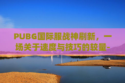 PUBG国际服战神刷新，一场关于速度与技巧的较量-pubg国际服战神多少分