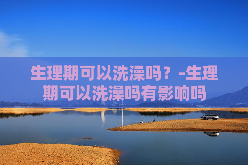 生理期可以洗澡吗？-生理期可以洗澡吗有影响吗