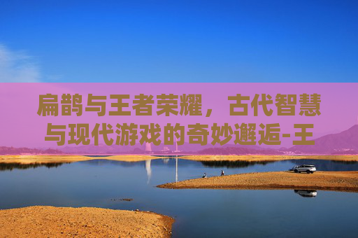 扁鹊与王者荣耀，古代智慧与现代游戏的奇妙邂逅-王者荣耀扁鹊故事站