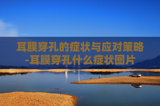 耳膜穿孔的症状与应对策略-耳膜穿孔什么症状图片