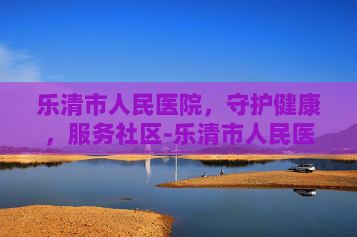 乐清市人民医院，守护健康，服务社区-乐清市人民医院体检中心