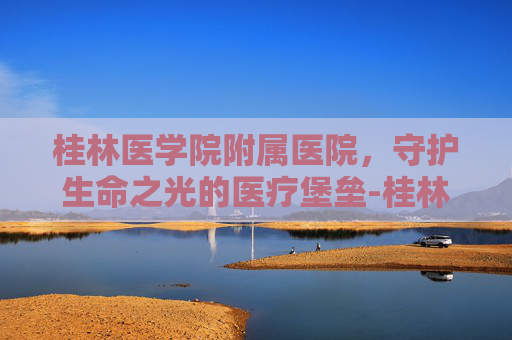 桂林医学院附属医院，守护生命之光的医疗堡垒-桂林医学院附属医院漓东院区