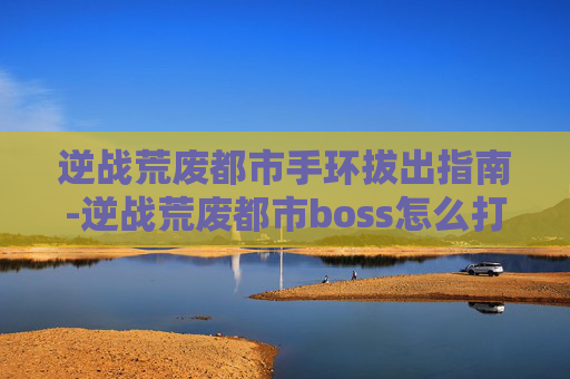 逆战荒废都市手环拔出指南-逆战荒废都市boss怎么打