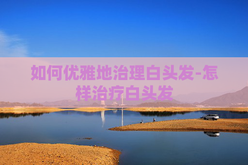 如何优雅地治理白头发-怎样治疗白头发