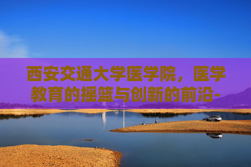 西安交通大学医学院，医学教育的摇篮与创新的前沿-西安交通大学医学院怎么样