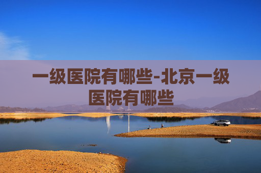 一级医院有哪些-北京一级医院有哪些