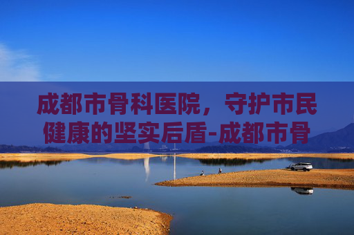 成都市骨科医院，守护市民健康的坚实后盾-成都市骨科医院排名前十