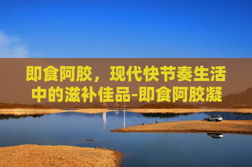 即食阿胶，现代快节奏生活中的滋补佳品-即食阿胶凝膏