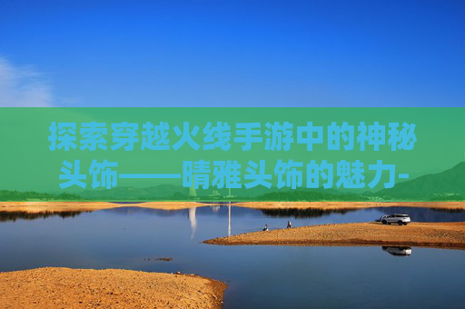 探索穿越火线手游中的神秘头饰——晴雅头饰的魅力-cf晴雅套装全部投掷物 探索穿越火线手游中的神秘头饰——晴雅头饰的魅力-cf晴雅套装全部投掷物