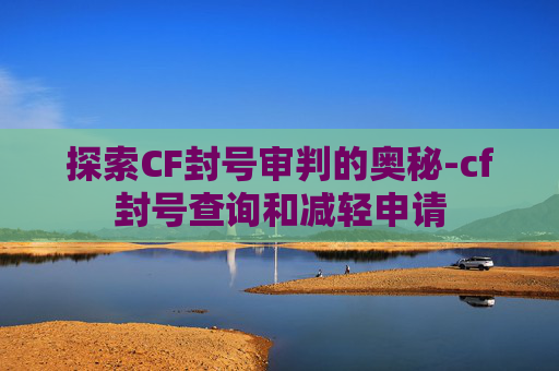 探索CF封号审判的奥秘-cf封号查询和减轻申请
