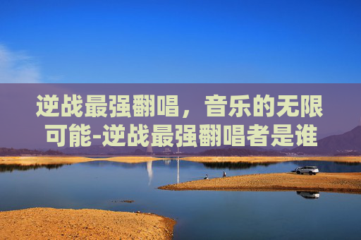逆战最强翻唱，音乐的无限可能-逆战最强翻唱者是谁