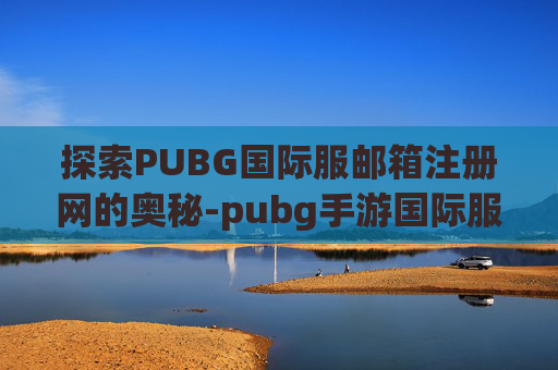 探索PUBG国际服邮箱注册网的奥秘-pubg手游国际服邮箱注册