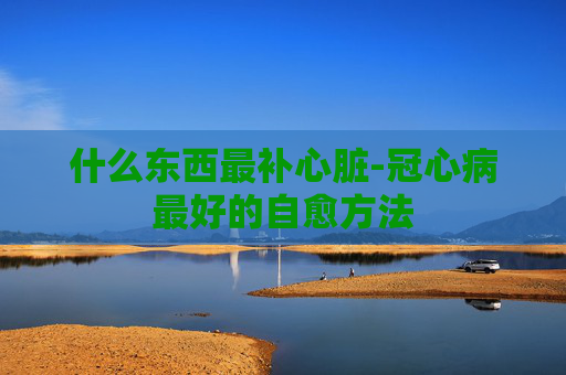 什么东西最补心脏-冠心病最好的自愈方法