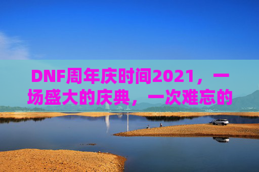 DNF周年庆时间2021，一场盛大的庆典，一次难忘的回忆-dnf周年庆时间几月几号