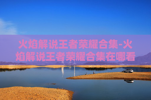 火焰解说王者荣耀合集-火焰解说王者荣耀合集在哪看