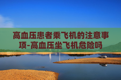 高血压患者乘飞机的注意事项-高血压坐飞机危险吗