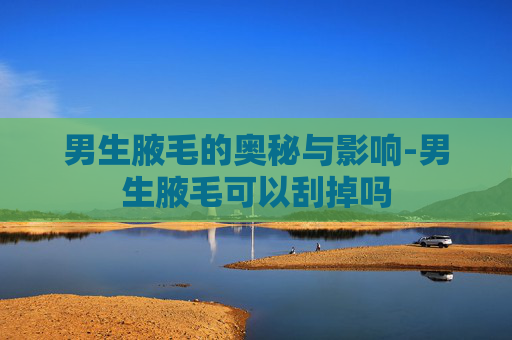 男生腋毛的奥秘与影响-男生腋毛可以刮掉吗