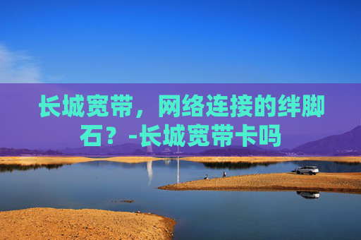 长城宽带，网络连接的绊脚石？-长城宽带卡吗