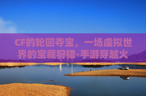 CF的轮回夺宝，一场虚拟世界的宝藏狩猎-手游穿越火线王者轮回夺宝